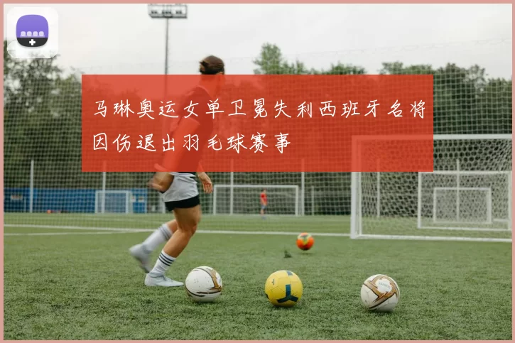 马琳奥运女单卫冕失利西班牙名将因伤退出羽毛球赛事