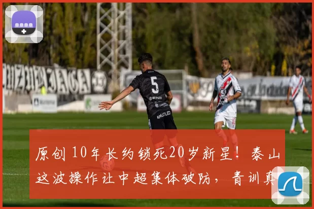 原创 10年长约锁死20岁新星！泰山这波操作让中超集体破防，青训真能救中国足球？