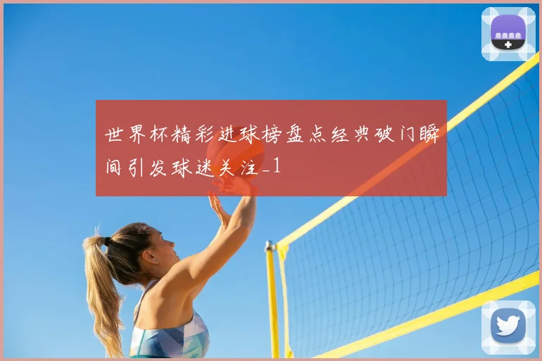 世界杯精彩进球榜盘点经典破门瞬间引发球迷关注_1