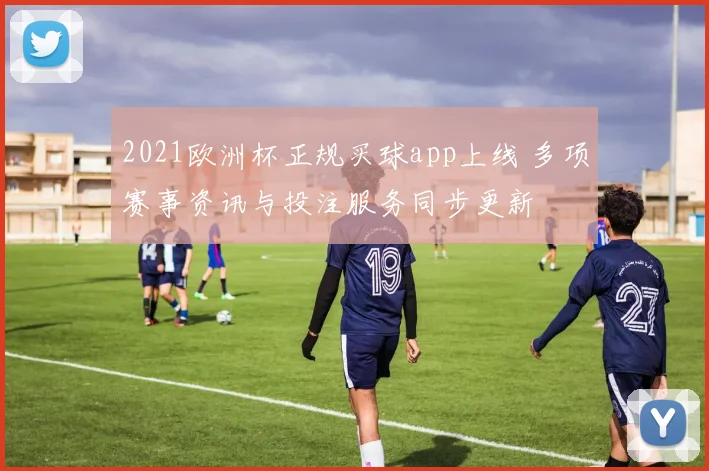 2021欧洲杯正规买球app上线 多项赛事资讯与投注服务同步更新