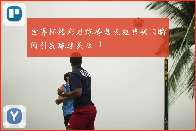 世界杯精彩进球榜盘点经典破门瞬间引发球迷关注_1